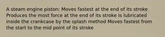 A steam engine piston: Moves fastest at the end of its stroke Produces the most force at the end of its stroke Is lubricated inside the crankcase by the splash method Moves fastest from the start to the mid point of its stroke