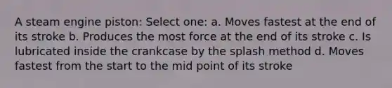 A steam engine piston: Select one: a. Moves fastest at the end of its stroke b. Produces the most force at the end of its stroke c. Is lubricated inside the crankcase by the splash method d. Moves fastest from the start to the mid point of its stroke