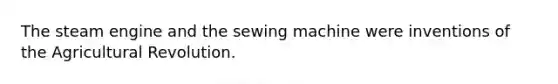 The steam engine and the sewing machine were inventions of the Agricultural Revolution.