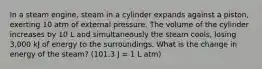 In a steam engine, steam in a cylinder expands against a piston, exerting 10 atm of external pressure. The volume of the cylinder increases by 10 L and simultaneously the steam cools, losing 3,000 kJ of energy to the surroundings. What is the change in energy of the steam? (101.3 J = 1 L atm)