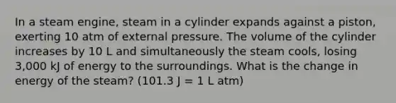 In a steam engine, steam in a cylinder expands against a piston, exerting 10 atm of external pressure. The volume of the cylinder increases by 10 L and simultaneously the steam cools, losing 3,000 kJ of energy to the surroundings. What is the change in energy of the steam? (101.3 J = 1 L atm)