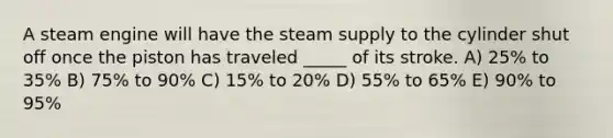 A steam engine will have the steam supply to the cylinder shut off once the piston has traveled _____ of its stroke. A) 25% to 35% B) 75% to 90% C) 15% to 20% D) 55% to 65% E) 90% to 95%