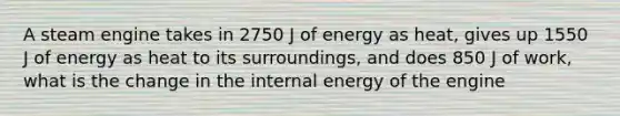 A steam engine takes in 2750 J of energy as heat, gives up 1550 J of energy as heat to its surroundings, and does 850 J of work, what is the change in the internal energy of the engine