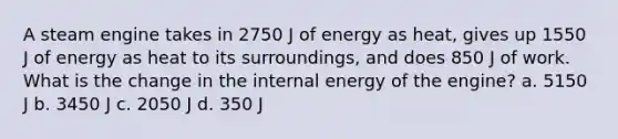 A steam engine takes in 2750 J of energy as heat, gives up 1550 J of energy as heat to its surroundings, and does 850 J of work. What is the change in the internal energy of the engine? a. 5150 J b. 3450 J c. 2050 J d. 350 J