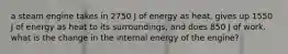 a steam engine takes in 2750 J of energy as heat, gives up 1550 J of energy as heat to its surroundings, and does 850 J of work. what is the change in the internal energy of the engine?