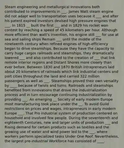 Steam engineering and metallurgical Innovations both contributed to improvements in ___. <a href='https://www.questionai.com/knowledge/kXtmUgYccR-james-watt' class='anchor-knowledge'>james watt</a> steam engine did not adapt well to transportation uses because it ___ and after his patent expired investors devised high pressure engines that ___. In 1815 __ built the first ___ and in 1829 his rocket won contest by reaching a speed of 45 kilometers per hour. Although more efficient than watt's invention, his engine still ___ for use at sea and sailing ships Remain ___ until the middle of the nineteenth century when refined engines of high-efficiency began to drive steamships. Because they have the capacity to carry huge cargos railroads and steamships, they dramatically lowered ___ and also contributed to the creation of ___ that link remote interior regions and Distant Shores more closely than ever before. Between 1830 and 1870 British intrapreneurs laid about 20 kilometers of railroads which link industrial centers and port cities throughout the land and carried 322 million passengers as well as ___. Steamships proved their own versality by ____ because of twists and turns. Railroads and steamships benefited from innovations that drove the industrialization process and in turn encourage continuing industrialization by providing ___. An emerging __ Society of early modern Europe most manufacturing took place under the __. To avoid Guild restrictions on prices and wages, intrapreneurs in early modern Europe ___. That Pro industrial system of production centered on household and involved few people. During the seventeenth and eighteenth Centuries, new and larger units of production ___ and Rising demand for certain products such as textiles and the growing use of water and <a href='https://www.questionai.com/knowledge/kqq7EvLqeL-wind-power' class='anchor-knowledge'>wind power</a> led to the ___, where workers perform specialized tasks Under One Roof. Nevertheless, the largest pre-industrial Workforce has consisted of ____.