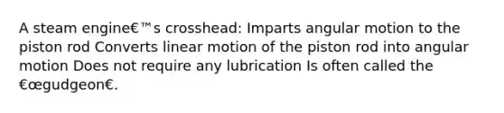 A steam engine€™s crosshead: Imparts angular motion to the piston rod Converts linear motion of the piston rod into angular motion Does not require any lubrication Is often called the €œgudgeon€.