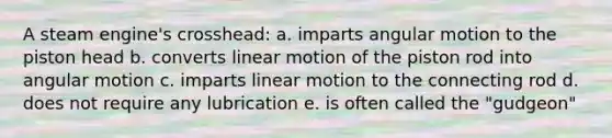 A steam engine's crosshead: a. imparts angular motion to the piston head b. converts linear motion of the piston rod into angular motion c. imparts linear motion to the connecting rod d. does not require any lubrication e. is often called the "gudgeon"