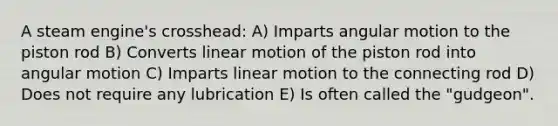 A steam engine's crosshead: A) Imparts angular motion to the piston rod B) Converts linear motion of the piston rod into angular motion C) Imparts linear motion to the connecting rod D) Does not require any lubrication E) Is often called the "gudgeon".