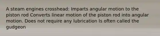 A steam engines crosshead: Imparts angular motion to the piston rod Converts linear motion of the piston rod into angular motion. Does not require any lubrication Is often called the gudgeon