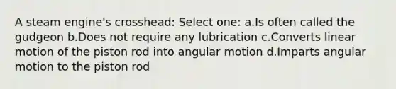 A steam engine's crosshead: Select one: a.Is often called the gudgeon b.Does not require any lubrication c.Converts linear motion of the piston rod into angular motion d.Imparts angular motion to the piston rod