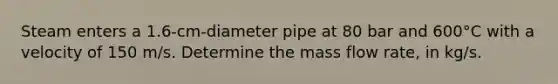 Steam enters a 1.6-cm-diameter pipe at 80 bar and 600°C with a velocity of 150 m/s. Determine the mass flow rate, in kg/s.