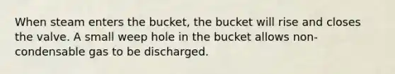 When steam enters the bucket, the bucket will rise and closes the valve. A small weep hole in the bucket allows non-condensable gas to be discharged.