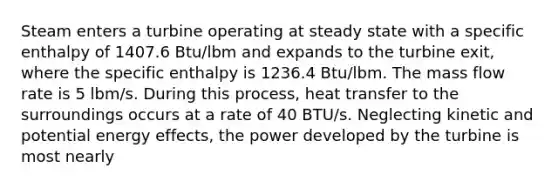 Steam enters a turbine operating at steady state with a specific enthalpy of 1407.6 Btu/lbm and expands to the turbine exit, where the specific enthalpy is 1236.4 Btu/lbm. The mass flow rate is 5 lbm/s. During this process, heat transfer to the surroundings occurs at a rate of 40 BTU/s. Neglecting kinetic and potential energy effects, the power developed by the turbine is most nearly