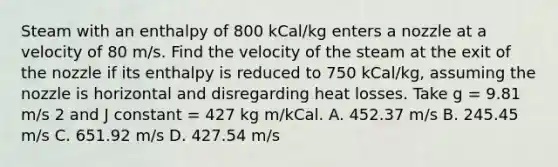 Steam with an enthalpy of 800 kCal/kg enters a nozzle at a velocity of 80 m/s. Find the velocity of the steam at the exit of the nozzle if its enthalpy is reduced to 750 kCal/kg, assuming the nozzle is horizontal and disregarding heat losses. Take g = 9.81 m/s 2 and J constant = 427 kg m/kCal. A. 452.37 m/s B. 245.45 m/s C. 651.92 m/s D. 427.54 m/s