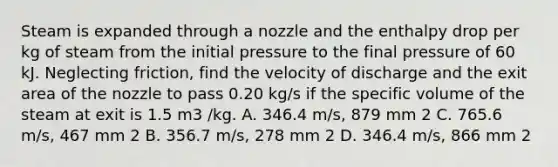 Steam is expanded through a nozzle and the enthalpy drop per kg of steam from the initial pressure to the final pressure of 60 kJ. Neglecting friction, find the velocity of discharge and the exit area of the nozzle to pass 0.20 kg/s if the specific volume of the steam at exit is 1.5 m3 /kg. A. 346.4 m/s, 879 mm 2 C. 765.6 m/s, 467 mm 2 B. 356.7 m/s, 278 mm 2 D. 346.4 m/s, 866 mm 2