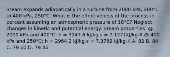 Steam expands adiabatically in a turbine from 2000 kPa, 400°C to 400 kPa, 250°C. What is the effectiveness of the process in percent assuming an atmospheric pressure of 18°C? Neglect changes in kinetic and potential energy. Steam properties: @ 2000 kPa and 400°C: h = 3247.6 kJ/kg s = 7.1271kJ/kg-K @ 400 kPa and 250°C: h = 2964.2 kJ/kg s = 7.3789 kJ/kg-K A. 82 B. 84 C. 79.60 D. 79.46