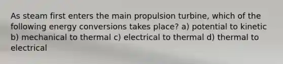 As steam first enters the main propulsion turbine, which of the following energy conversions takes place? a) potential to kinetic b) mechanical to thermal c) electrical to thermal d) thermal to electrical