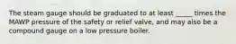 The steam gauge should be graduated to at least _____ times the MAWP pressure of the safety or relief valve, and may also be a compound gauge on a low pressure boiler.