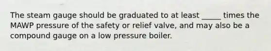 The steam gauge should be graduated to at least _____ times the MAWP pressure of the safety or relief valve, and may also be a compound gauge on a low pressure boiler.