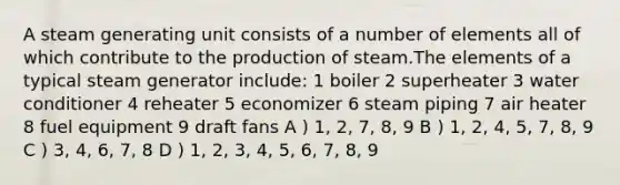 A steam generating unit consists of a number of elements all of which contribute to the production of steam.The elements of a typical steam generator include: 1 boiler 2 superheater 3 water conditioner 4 reheater 5 economizer 6 steam piping 7 air heater 8 fuel equipment 9 draft fans A ) 1, 2, 7, 8, 9 B ) 1, 2, 4, 5, 7, 8, 9 C ) 3, 4, 6, 7, 8 D ) 1, 2, 3, 4, 5, 6, 7, 8, 9