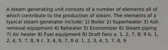 A steam generating unit consists of a number of elements all of which contribute to the production of steam. The elements of a typical steam generator include: 1) Boiler 2) Superheater 3) Ash removal equipment 4) Reheater 5) Economizer 6) Steam piping 7) Air heater 8) Fuel equipment 9) Draft fans a. 1, 2, 7, 8, 9 b. 1, 2, 4, 5, 7, 8, 9 c. 3, 4, 6, 7, 8 d. 1, 2, 3, 4, 5, 7, 8, 9