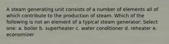 A steam generating unit consists of a number of elements all of which contribute to the production of steam. Which of the following is not an element of a typical steam generator: Select one: a. boiler b. superheater c. water conditioner d. reheater e. economizer