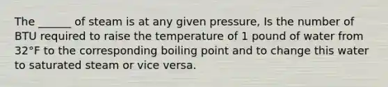 The ______ of steam is at any given pressure, Is the number of BTU required to raise the temperature of 1 pound of water from 32°F to the corresponding boiling point and to change this water to saturated steam or vice versa.