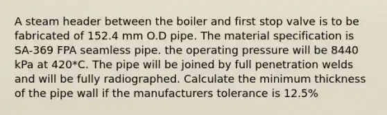 A steam header between the boiler and first stop valve is to be fabricated of 152.4 mm O.D pipe. The material specification is SA-369 FPA seamless pipe. the operating pressure will be 8440 kPa at 420*C. The pipe will be joined by full penetration welds and will be fully radiographed. Calculate the minimum thickness of the pipe wall if the manufacturers tolerance is 12.5%