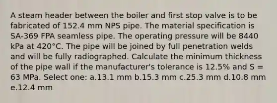 A steam header between the boiler and first stop valve is to be fabricated of 152.4 mm NPS pipe. The material specification is SA-369 FPA seamless pipe. The operating pressure will be 8440 kPa at 420°C. The pipe will be joined by full penetration welds and will be fully radiographed. Calculate the minimum thickness of the pipe wall if the manufacturer's tolerance is 12.5% and S = 63 MPa. Select one: a.13.1 mm b.15.3 mm c.25.3 mm d.10.8 mm e.12.4 mm