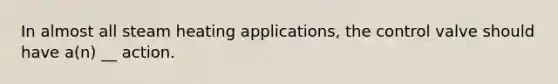 In almost all steam heating applications, the control valve should have a(n) __ action.