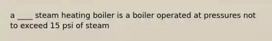 a ____ steam heating boiler is a boiler operated at pressures not to exceed 15 psi of steam