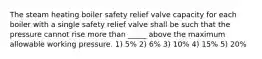 The steam heating boiler safety relief valve capacity for each boiler with a single safety relief valve shall be such that the pressure cannot rise more than _____ above the maximum allowable working pressure. 1) 5% 2) 6% 3) 10% 4) 15% 5) 20%