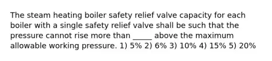 The steam heating boiler safety relief valve capacity for each boiler with a single safety relief valve shall be such that the pressure cannot rise more than _____ above the maximum allowable working pressure. 1) 5% 2) 6% 3) 10% 4) 15% 5) 20%