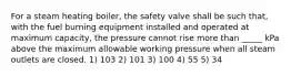 For a steam heating boiler, the safety valve shall be such that, with the fuel burning equipment installed and operated at maximum capacity, the pressure cannot rise more than _____ kPa above the maximum allowable working pressure when all steam outlets are closed. 1) 103 2) 101 3) 100 4) 55 5) 34