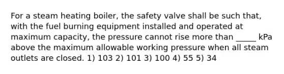 For a steam heating boiler, the safety valve shall be such that, with the fuel burning equipment installed and operated at maximum capacity, the pressure cannot rise more than _____ kPa above the maximum allowable working pressure when all steam outlets are closed. 1) 103 2) 101 3) 100 4) 55 5) 34