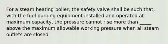 For a steam heating boiler, the safety valve shall be such that, with the fuel burning equipment installed and operated at maximum capacity, the pressure cannot rise more than _____ above the maximum allowable working pressure when all steam outlets are closed