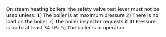 On steam heating boilers, the safety valve test lever must not be used unless: 1) The boiler is at maximum pressure 2) There is no load on the boiler 3) The boiler inspector requests it 4) Pressure is up to at least 34 kPa 5) The boiler is in operation