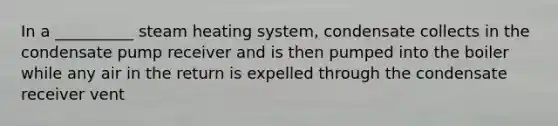 In a __________ steam heating system, condensate collects in the condensate pump receiver and is then pumped into the boiler while any air in the return is expelled through the condensate receiver vent