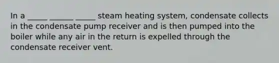 In a _____ ______ _____ steam heating system, condensate collects in the condensate pump receiver and is then pumped into the boiler while any air in the return is expelled through the condensate receiver vent.