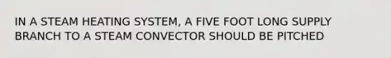 IN A STEAM HEATING SYSTEM, A FIVE FOOT LONG SUPPLY BRANCH TO A STEAM CONVECTOR SHOULD BE PITCHED