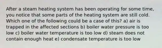 After a steam heating system has been operating for some time, you notice that some parts of the heating system are still cold. Which one of the following could be a case of this? a) air is trapped in the affected sections b) boiler water pressure is too low c) boiler water temperature is too low d) steam does not contain enough heat e) condensate temperature is too low