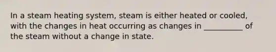 In a steam heating system, steam is either heated or cooled, with the changes in heat occurring as changes in __________ of the steam without a change in state.