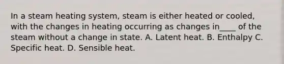 In a steam heating system, steam is either heated or cooled, with the changes in heating occurring as changes in____ of the steam without a change in state. A. Latent heat. B. Enthalpy C. Specific heat. D. Sensible heat.