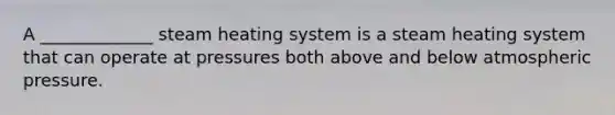 A _____________ steam heating system is a steam heating system that can operate at pressures both above and below atmospheric pressure.