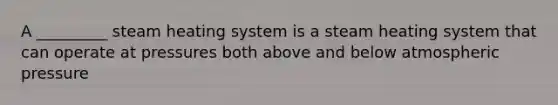 A _________ steam heating system is a steam heating system that can operate at pressures both above and below atmospheric pressure