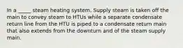 In a _____ steam heating system, Supply steam is taken off the main to convey steam to HTUs while a separate condensate return line from the HTU is piped to a condensate return main that also extends from the downturn and of the steam supply main.