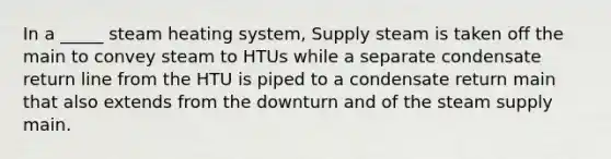 In a _____ steam heating system, Supply steam is taken off the main to convey steam to HTUs while a separate condensate return line from the HTU is piped to a condensate return main that also extends from the downturn and of the steam supply main.