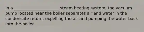 In a ______________________ steam heating system, the vacuum pump located near the boiler separates air and water in the condensate return, expelling the air and pumping the water back into the boiler.