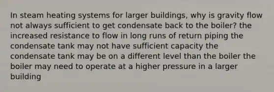 In steam heating systems for larger buildings, why is gravity flow not always sufficient to get condensate back to the boiler? the increased resistance to flow in long runs of return piping the condensate tank may not have sufficient capacity the condensate tank may be on a different level than the boiler the boiler may need to operate at a higher pressure in a larger building